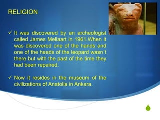 S
RELIGION
 It was discovered by an archeologist
called James Mellaart in 1961.When it
was discovered one of the hands and
one of the heads of the leopard wasn´t
there but with the past of the time they
had been repaired.
 Now it resides in the museum of the
civilizations of Anatolia in Ankara.
 