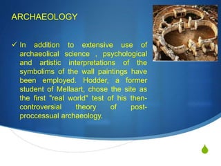 S
ARCHAEOLOGY
 In addition to extensive use of
archaeolical science , psychological
and artistic interpretations of the
symbolims of the wall paintings have
been employed. Hodder, a former
student of Mellaart, chose the site as
the first "real world" test of his then-
controversial theory of post-
proccessual archaeology.
 