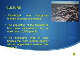 S
 Çatalhöyük was composed
entirely of domestic buildings.
 The population of the Çatalhöyük
has been estimated to be, at
maximum, 10,000 people.
 The inhabitants lived in brick
houses that were sticked together
with an agglutinative manner (like
cement).
CULTURE:
 