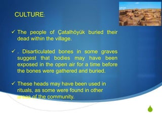S
CULTURE:
 The people of Çatalhöyük buried their
dead within the village.
 . Disarticulated bones in some graves
suggest that bodies may have been
exposed in the open air for a time before
the bones were gathered and buried.
 These heads may have been used in
rituals, as some were found in other
areas of the community.
 