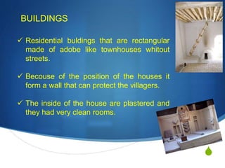 S
BUILDINGS
 Residential buldings that are rectangular
made of adobe like townhouses whitout
streets.
 Becouse of the position of the houses it
form a wall that can protect the villagers.
 The inside of the house are plastered and
they had very clean rooms.
 