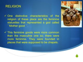 S
RELIGION
 One distinctive characteristics of the
religion of these place are the feminine
statuettes that represented a god called
``Mother good ´´.
 This feminine goods were more common
than the masculine one so, there were
more feminine. They were founded in
places that were supposed to be chapels.
 
