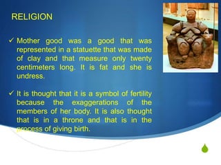 S
RELIGION
 Mother good was a good that was
represented in a statuette that was made
of clay and that measure only twenty
centimeters long. It is fat and she is
undress.
 It is thought that it is a symbol of fertility
because the exaggerations of the
members of her body. It is also thought
that is in a throne and that is in the
process of giving birth.
 