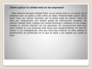  ¿Cómo aplicar la calidad total en las empresas?
 Este sistema llamado Calidad Total, no se centra solo en un sector de la
empresa sino se aplica a ella como un todo. Productividad quiere decir,
hacer mas con menos recursos, por lo tanto trata de reducir mano de
obra por maquinarias con escaso grado de intervención humana. En
cambio Calidad Total, trabaja con ciertas técnicas o métodos en los cuales
trabaja en directa relación con las personas. En consecuencia para que
haya calidad en una empresa esta tiene que comprometerse no solo en
educar a sus trabajadores, sino que tiene que motivar en ellos valores y
sentimientos de perfección en lo que se hace y de respeto por quien lo
hace
 