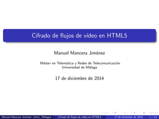 Cifrado de ﬂujos de v´ıdeo en HTML5
Manuel Mancera Jim´enez
M´aster en Telem´atica y Redes de Telecomunicaci´on
Universidad de M´alaga
17 de diciembre de 2014
Manuel Mancera Jim´enez (Univ. M´alaga) Cifrado de ﬂujos de v´ıdeo en HTML5 17 de diciembre de 2014 1 / 13
 