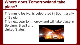 Where does Tomorrowland take
place?
The music festival is celebrated in Boom, a city
of Belgium.
The next year tommorrowland will take place in
Belgium, Brazil and
United States.
 