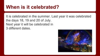 When is it celebrated?
It is celebrated in the summer. Last year it was celebrated
the days 18, 19 and 20 of July.
Next year it will be celebrated in
3 different dates.
 