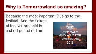 Why is Tomorrowland so amazing?
Because the most important DJs go to the
festival. And the tickets
of festival are sold in
a short period of time
 