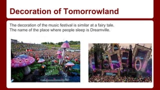 Decoration of Tomorrowland
The decoration of the music festival is similar at a fairy tale.
The name of the place where people sleep is Dreamville.
 
