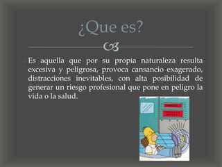 
 Es aquella que por su propia naturaleza resulta
excesiva y peligrosa, provoca cansancio exagerado,
distracciones inevitables, con alta posibilidad de
generar un riesgo profesional que pone en peligro la
vida o la salud.
¿Que es?
 