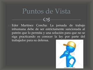 
 Eder Martínez Concha: La jornada de trabajo
inhumana debe de ser estrictamente sancionada al
patrón que lo permita y una solución para que no se
siga practicando es conocer la ley por parte del
trabajador para su defensa.
Puntos de Vista
 