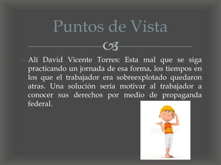 
 Alí David Vicente Torres: Esta mal que se siga
practicando un jornada de esa forma, los tiempos en
los que el trabajador era sobreexplotado quedaron
atras. Una solución sería motivar al trabajador a
conocer sus derechos por medio de propaganda
federal.
Puntos de Vista
 