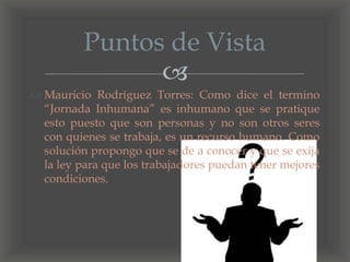 
 Mauricio Rodríguez Torres: Como dice el termino
“Jornada Inhumana” es inhumano que se pratique
esto puesto que son personas y no son otros seres
con quienes se trabaja, es un recurso humano. Como
solución propongo que se de a conocer y que se exija
la ley para que los trabajadores puedan tener mejores
condiciones.
Puntos de Vista
 