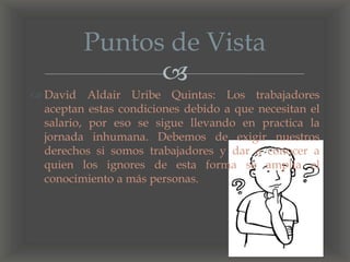 
 David Aldair Uribe Quintas: Los trabajadores
aceptan estas condiciones debido a que necesitan el
salario, por eso se sigue llevando en practica la
jornada inhumana. Debemos de exigir nuestros
derechos si somos trabajadores y dar a conocer a
quien los ignores de esta forma se amplia el
conocimiento a más personas.
Puntos de Vista
 