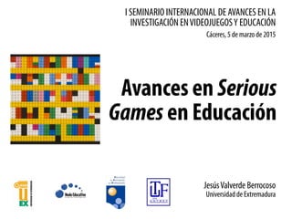 I SEMINARIO INTERNACIONAL DE AVANCES EN LA
INVESTIGACIÓN ENVIDEOJUEGOSY EDUCACIÓN
Avances en Serious
Games en Educación
Cáceres, 5 de marzo de 2015
JesúsValverde Berrocoso
Universidad de Extremadura
 