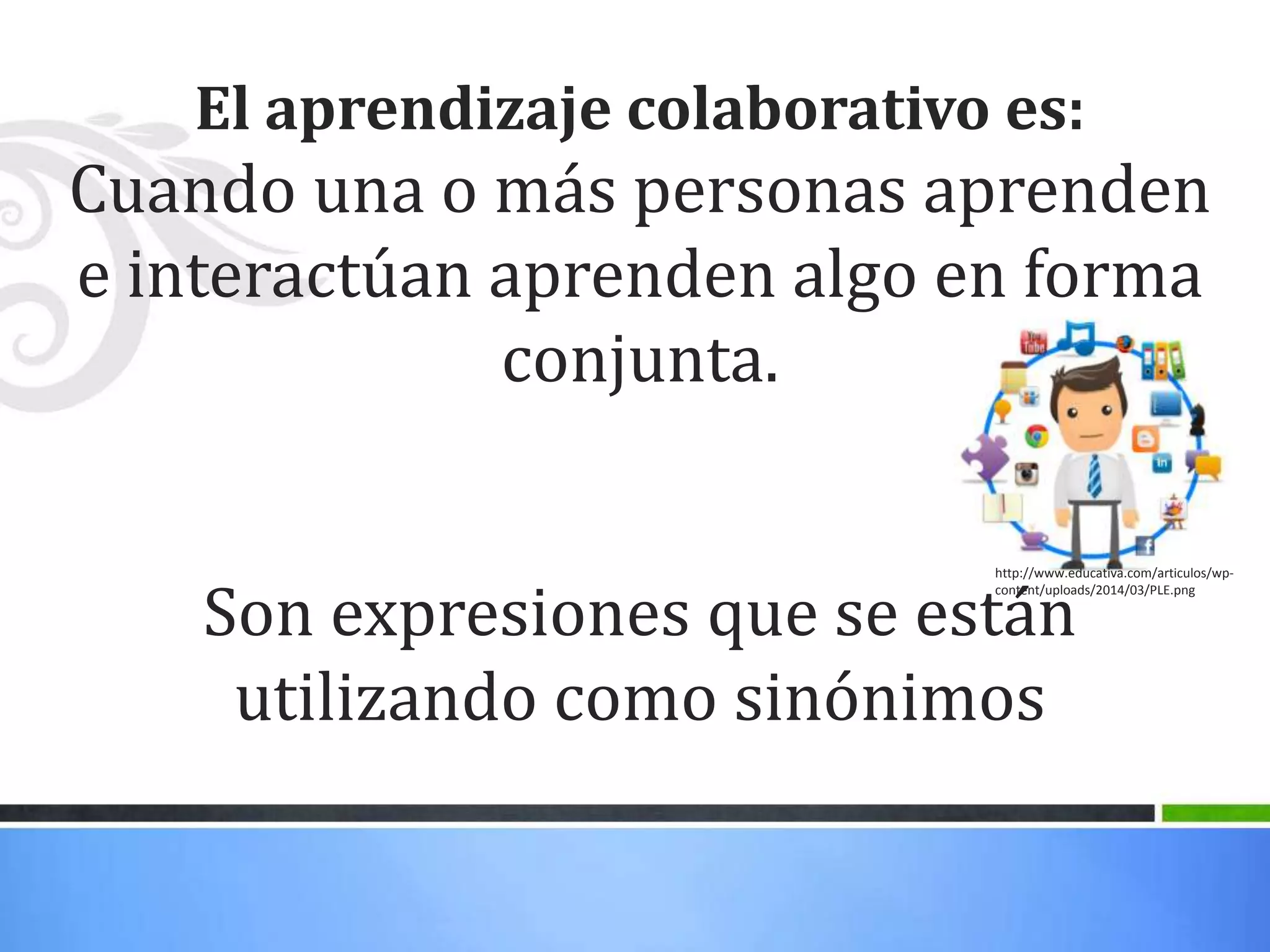 El aprendizaje colaborativo es:
Cuando una o más personas aprenden
e interactúan aprenden algo en forma
conjunta.
Son expresiones que se están
utilizando como sinónimos
http://www.educativa.com/articulos/wp-
content/uploads/2014/03/PLE.png