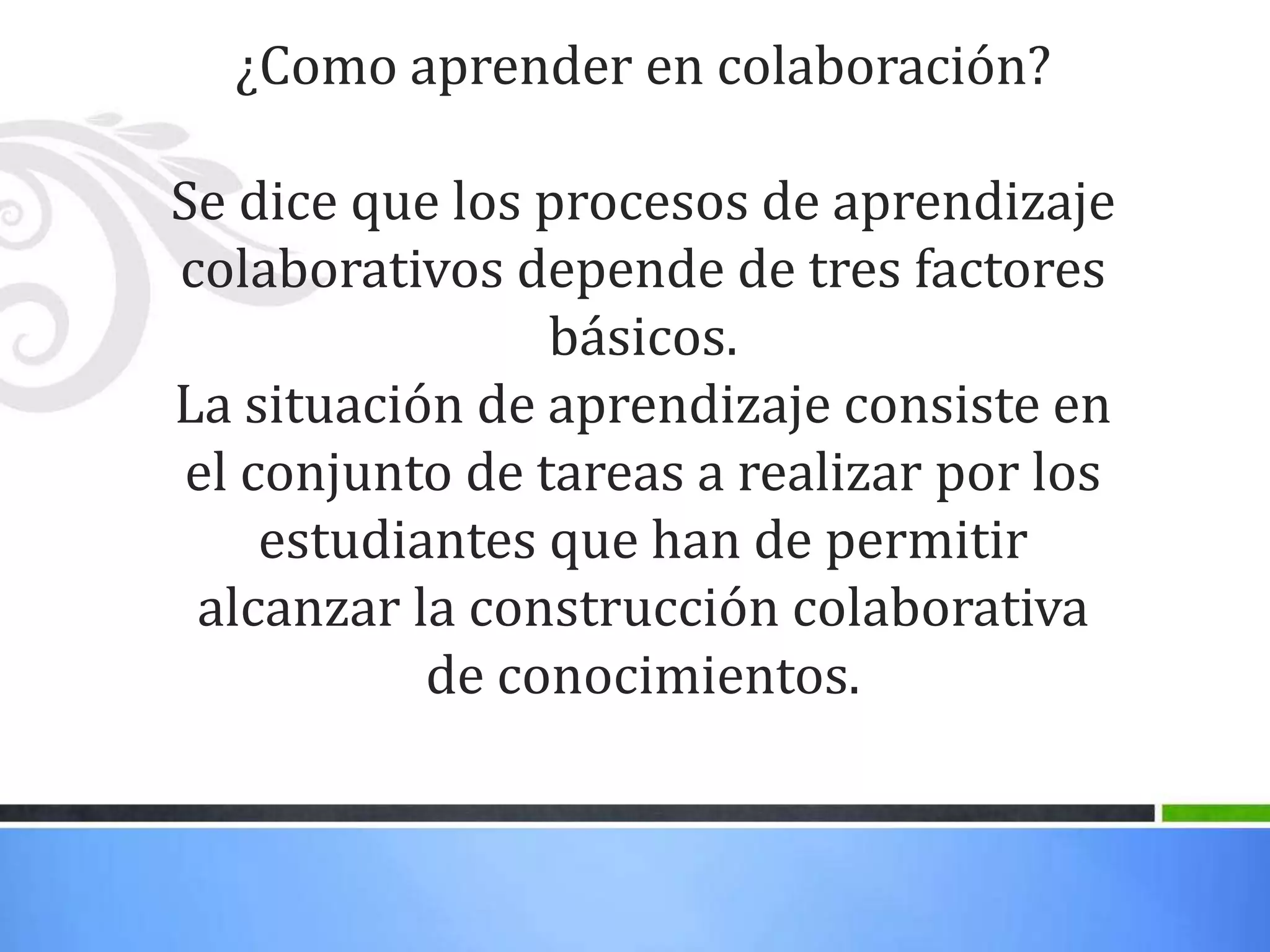 ¿Como aprender en colaboración?
Se dice que los procesos de aprendizaje
colaborativos depende de tres factores
básicos.
La situación de aprendizaje consiste en
el conjunto de tareas a realizar por los
estudiantes que han de permitir
alcanzar la construcción colaborativa
de conocimientos.