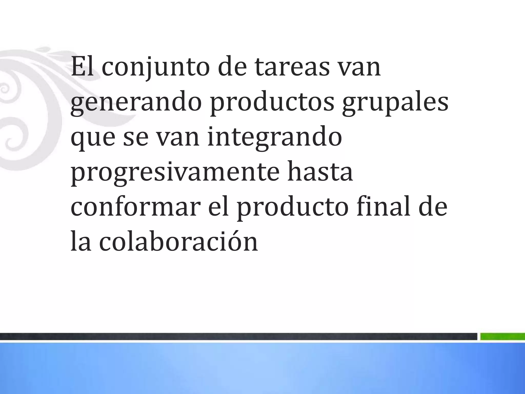 El conjunto de tareas van
generando productos grupales
que se van integrando
progresivamente hasta
conformar el producto final de
la colaboración