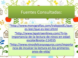 Fuentes Consultadas:
*http://www.monografias.com/trabajos81/que-
es-leer/que-es-leer.shtml
*http://www.lapatriaenlinea.com/?t=la-
importancia-de-la-lectura-de-ninos-en-edad-
escolar&nota=114555
*http://www.ninosfelicesyseguros.com/importa
ncia-de-inculcar-la-lectura-en-los-primeros-
anos-de-vida/
 