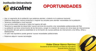 OPORTUNIDADES
• Hay un segmento de la población que podemos atender y todavía no lo estamos haciendo
• Podemos desarrollar nuevos productos o mejorar los actuales para atender necesidades de la población
• Tenemos credibilidad a nivel nacional
• Los servicios están creciendo a todos los lugares del país
• Tenemos la capacidad de desarrollar nuevos servicios de acuerdo a las necesidades poblacionales del País
• La población ya tiene conocimiento de los Servicios y exigen la creación de nuevos con otros tipos de intervenciones
• La situación del país genera estabilidad en la formación de nuevas políticas de intervención a los Niños, Niñas y
Adolescentes.
• Un país mas equitativo puede generar nuevas necesidades poblacionales
• Podemos adquirir nuevas tecnologías
Walter Eliecer Manco Ramírez
Estudiante de Administración de Sistemas Informáticos
Docente Antonio Rodríguez
7 Abril 2015
 