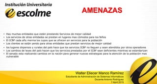 AMENAZAS
• Hay muchas entidades que están prestando Servicios de mejor calidad
• Los servicios de otras entidades se prestan en lugares mas cómodos para los Niños
• El ICBF cada año merma los cupos que se ofrecen en servicios para la población
• Los clientes se están yendo para otras entidades que prestan servicios de mejor calidad
• los lugares dispersos y rurales del país hace que los servicios ICBF no lleguen y sean atendidos por otros operadores
• Los cambios de leyes del país hacen que los servicios prestados por el ICBF sean deficientes mientras se estandarizan
• El senado esta realizando cambios en la nación para generar nuevas estrategias para la atención de la población mas
vulnerable
Walter Eliecer Manco Ramírez
Estudiante de Administración de Sistemas Informáticos
Docente Antonio Rodríguez
7 Abril 2015
 