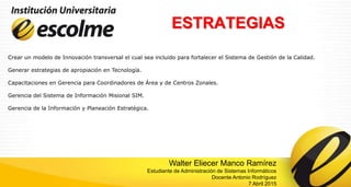 ESTRATEGIAS
Crear un modelo de Innovación transversal el cual sea incluido para fortalecer el Sistema de Gestión de la Calidad.
Generar estrategias de apropiación en Tecnología.
Capacitaciones en Gerencia para Coordinadores de Área y de Centros Zonales.
Gerencia del Sistema de Información Misional SIM.
Gerencia de la Información y Planeación Estratégica.
Walter Eliecer Manco Ramírez
Estudiante de Administración de Sistemas Informáticos
Docente Antonio Rodríguez
7 Abril 2015
 
