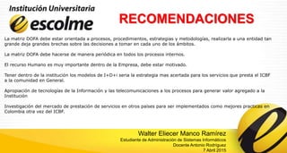 RECOMENDACIONES
La matriz DOFA debe estar orientada a procesos, procedimientos, estrategias y metodologías, realizarla a una entidad tan
grande deja grandes brechas sobre las decisiones a tomar en cada uno de los ámbitos.
La matriz DOFA debe hacerse de manera periódica en todos los procesos internos.
El recurso Humano es muy importante dentro de la Empresa, debe estar motivado.
Tener dentro de la institución los modelos de I+D+i seria la estrategia mas acertada para los servicios que presta el ICBF
a la comunidad en General.
Apropiación de tecnologías de la Información y las telecomunicaciones a los procesos para generar valor agregado a la
Institución
Investigación del mercado de prestación de servicios en otros países para ser implementados como mejores practicas en
Colombia otra vez del ICBF.
Walter Eliecer Manco Ramírez
Estudiante de Administración de Sistemas Informáticos
Docente Antonio Rodríguez
7 Abril 2015
 