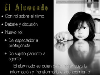E l A l u m n a d o
★ Control sobre el ritmo.
★ Debate y discusión.
★ Nuevo rol:
✤ De espectador a
protagonista.
✤ De sujeto paciente a
agente.
El alumnado es quien debe hacer suya la
información y transformarla en conocimiento
https://www.flickr.com/photos/sierraromeo/2758998396/
 