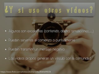 ¿ Y s i u s o o t r o s v í d e o s ?
★ Algunos son excelentes (contenido, diseño, simulaciones…).
★ Pueden servirnos al comienzo o puntualmente.
★ Pueden transmitir un mensaje negativo.
★ Los vídeos propios generan un vínculo con la comunidad.
https://www.flickr.com/photos/jikomanzoku/8585694518
 