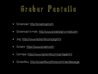 G r a b a r P a n t a l l a
★ Screencast: http://screencast.com
★ Screencast-o-matic: http://www.screencast-o-matic.com
★ Jing: https://www.techsmith.com/jing.html
★ Screenr: https://www.screenr.com
★ Camtasia: https://www.techsmith.com/camtasia.html
★ Screenflow: http://screenflow.softonic.com/mac/descargar
 