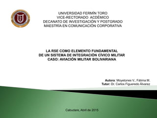 UNIVERSIDAD FERMÍN TORO
VICE-RECTORADO ACDÉMICO
DECANATO DE INVESTIGACIÓN Y POSTGRADO
MAESTRÍA EN COMUNICACIÓN CORPORATIVA
LA RSE COMO ELEMENTO FUNDAMENTAL
DE UN SISTEMA DE INTEGRACIÓN CÍVICO MILITAR
CASO: AVIACIÓN MILITAR BOLIVARIANA
Autora: Moyetones V., Fátima M.
Tutor: Dr. Carlos Figueredo Álvarez
Cabudare, Abril de 2015
 