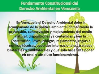 En Venezuela el Derecho Ambiental debe ir
acompañado de la política ambiental fomentando la
protección, conservación y mejoramiento del medio
natural, disposiciones ya contenidas ya en la
Constitución, leyes, códigos, reglamentos, reglas o
normas técnicas, acuerdos internacionales, tratados
bilaterales o multilaterales y que solo hace falta poner
en total y absoluto funcionamiento.
 