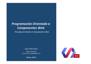 Javier	
  Vélez	
  Reyes	
  
	
  @javiervelezreye	
  
Javier.velez.reyes@gmail.com	
  
Principios	
  de	
  Diseño	
  en	
  Componentes	
  Web	
  
Programación	
  Orientada	
  a	
  
Componentes	
  Web	
  
Marzo	
  2015	
  
 