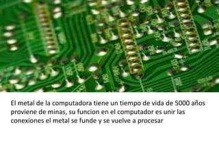 El metal de la computadora tiene un tiempo de vida de 5000 años
proviene de minas, su funcion en el computador es unir las
conexiones el metal se funde y se vuelve a procesar
 