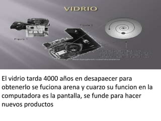 El vidrio tarda 4000 años en desapaecer para
obtenerlo se fuciona arena y cuarzo su funcion en la
computadora es la pantalla, se funde para hacer
nuevos productos
 