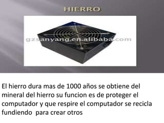 El hierro dura mas de 1000 años se obtiene del
mineral del hierro su funcion es de proteger el
computador y que respire el computador se recicla
fundiendo para crear otros
 