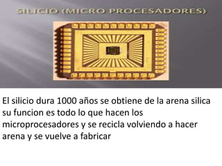 El silicio dura 1000 años se obtiene de la arena silica
su funcion es todo lo que hacen los
microprocesadores y se recicla volviendo a hacer
arena y se vuelve a fabricar
 