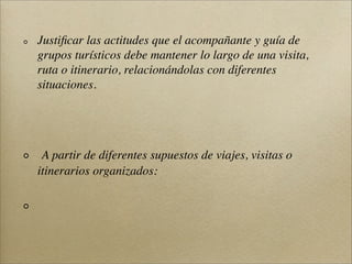 Justiﬁcar las actitudes que el acompañante y guía de
grupos turísticos debe mantener lo largo de una visita,
ruta o itinerario, relacionándolas con diferentes
situaciones.
A partir de diferentes supuestos de viajes, visitas o
itinerarios organizados:
 