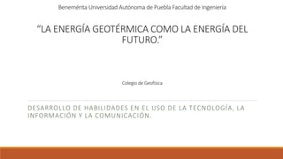 Benemérita Universidad Autónoma de Puebla Facultad de Ingeniería
“LA ENERGÍA GEOTÉRMICA COMO LA ENERGÍA DEL
FUTURO.”
Colegio de Geofísica
DESARROLLO DE HABILIDADES EN EL USO DE LA TECNOLOGÍA, LA
INFORMACIÓN Y LA COMUNICACIÓN.
 