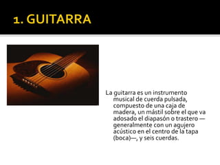 La guitarra es un instrumento
musical de cuerda pulsada,
compuesto de una caja de
madera, un mástil sobre el que va
adosado el diapasón o trastero —
generalmente con un agujero
acústico en el centro de la tapa
(boca)—, y seis cuerdas.
 