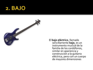 El bajo eléctrico, llamado
sencillamente bajo, es un
instrumento musical de la
familia de los cordófonos,
similar en apariencia y
construcción a la guitarra
eléctrica, pero con un cuerpo
de mayores dimensiones
 