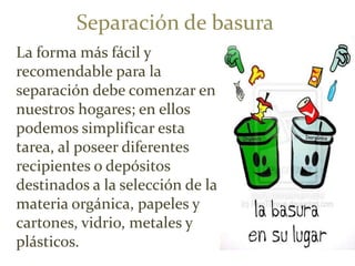 Separación de basura
La forma más fácil y
recomendable para la
separación debe comenzar en
nuestros hogares; en ellos
podemos simplificar esta
tarea, al poseer diferentes
recipientes o depósitos
destinados a la selección de la
materia orgánica, papeles y
cartones, vidrio, metales y
plásticos.
 