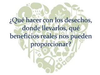 ¿Qué hacer con los desechos,
donde llevarlos, qué
beneficios reales nos pueden
proporcionar?
 
