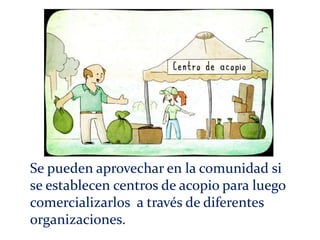 Se pueden aprovechar en la comunidad si
se establecen centros de acopio para luego
comercializarlos a través de diferentes
organizaciones.
 