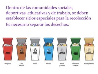 Dentro de las comunidades sociales,
deportivas, educativas y de trabajo, se deben
establecer sitios especiales para la recolección
Es necesario separar los desechos:
 