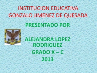 INSTITUCION EDUCATIVA
GONZALO JIMENEZ DE QUESADA
PRESENTADO POR
ALEJANDRA LOPEZ
RODRIGUEZ
GRADO X – C
2013
 
