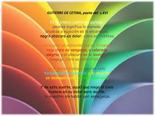 GUTIERRE DE CETINA, poeta del s.XVI
Es lo blanco castísima pureza;
amores significa lo morado;
crudeza o sujeción es lo encarnado;
negro obscuro es dolor, claro es tristeza;
naranjado se entiende que es firmeza;
rojo claro es venganza, y colorado
alegría; y si obscuro es lo leonado,
congoja; claro es señoril alteza;
es lo pardo trabajo, azul es celo;
turquesado es soberbia; y lo amarillo
es desesperación; verde esperanza.
Y de esta suerte, aquél que niega el cielo
licencia en su dolor para decillo,
lo muestra sin hablar por semejanza.
 