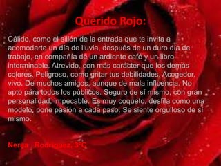 Querido Rojo:
Cálido, como el sillón de la entrada que te invita a
acomodarte un día de lluvia, después de un duro día de
trabajo, en compañía de un ardiente café y un libro
interminable. Atrevido, con más carácter que los demás
colores. Peligroso, como gritar tus debilidades. Acogedor,
vivo. De muchos amigos, aunque de mala influencia. No
apto para todos los públicos. Seguro de sí mismo, con gran
personalidad, impecable. Es muy coqueto, desfila como una
modelo, pone pasión a cada paso. Se siente orgulloso de sí
mismo.
Nerea Rodríguez, 3ºC
 