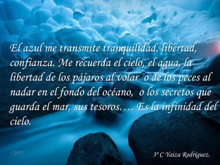 El azul me transmite tranquilidad, libertad,
confianza. Me recuerda el cielo, el agua, la
libertad de los pájaros al volar o de los peces al
nadar en el fondo del océano, o los secretos que
guarda el mar, sus tesoros…. Es la infinidad del
cielo.
3º C Yaiza Rodríguez.
 