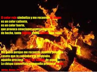 El color rojo simboliza y me recuerda el fuego:
es un color caliente,
es un color fuerte,
que provoca emociones contradictorias,
de hecho, tanto Cupido como Lucifer son rojos.
Me gusta porque me recuerda aquella pequeña
caseta que te cobijaba y te refugiaba,
aquella preciosa rosa de sangre de aquel jardín .
La chispa convertida en aquella preciosa llama.
Adrián Alonso, 3ºC
 